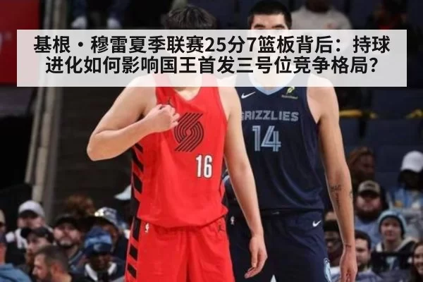 基根·穆雷夏季联赛25分7篮板背后：持球进化如何影响国王首发三号位竞争格局？