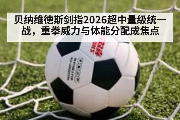 贝纳维德斯剑指2026超中量级统一战，重拳威力与体能分配成焦点