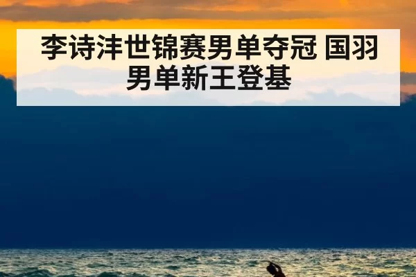 李诗沣世锦赛男单夺冠 国羽男单新王登基