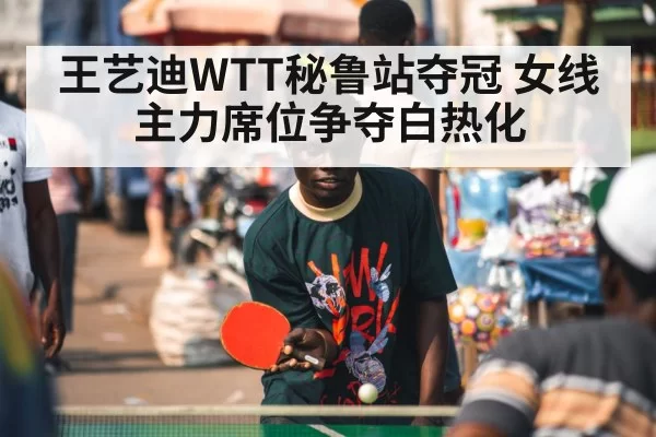 王艺迪WTT秘鲁站夺冠 女线主力席位争夺白热化