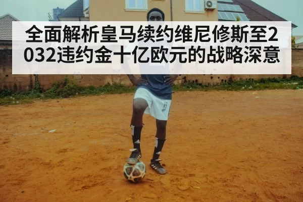 全面解析皇马续约维尼修斯至2032违约金十亿欧元的战略深意